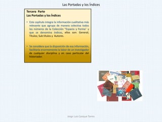 Tercera Parte
Las Portadas y los Índices
• Este capítulo integra la información cualitativa más
relevante que agrupa de manera colectiva todos
los números de la Colección "Espacio y Forma" y
que se denomina índices, ellos son: General;
Títulos; Sub títulos y Autores.
• Se considera que la disposición de esa información,
facilitaría enormemente la labor de un investigador
de cualquier disciplina y en caso particular del
historiador.
Las Portadas y los Índices
Jorge Luis Casique Torres
 