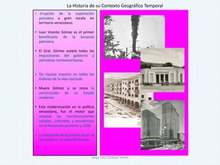 • Irrupción de la explotación
petrolera a gran escala en
territorio venezolano.
• Juan Vicente Gómez es el primer
beneficiario de la bonanza
petrolera.
• El Gral. Gómez acepta todas las
imposiciones del gobierno y
petroleras norteamericanas.
• Tal riqueza impacto en todos los
órdenes de la vida nacional.
• Muere Gómez y se inicia la
construcción de un Estado
moderno.
• Esta modernización en la política
venezolana, fue el motor que
impulsó las transformaciones
sociales, culturales y económicas
en la Venezuela posterior a 1936.
• La búsqueda de la justicia social se
convierte en la meta del Estado.
La Historia de su Contexto Geográfico Temporal
Jorge Luis Casique Torres
 