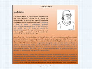 Las conferencias y charlas dadas por artistas plásticos sobre temas relacionados a la pintura y a
la música, los salones, concursos y exposiciones de pinturas y grabados, ciclos fílmicos y otros
tipos de performances artísticos fueron los vehículos en donde llegaban desde el exterior los
saberes a los futuros arquitectos. Luego serían divulgados entre los interesados mediante un
esfuerzo particularmente loable, como fue la edición de medios escritos entre los cuales se
destacó la Colección "Espacio y Forma", la hermana mayor de todas la publicaciones de la
Extensión Cultural de la FAU-UCV y que es el objeto de este trabajo de grado para optar por la
Maestría en Historia de la Arquitectura y el Urbanismo.
La Colección "Espacio y Forma" era un medio sui generis de expresión que se le ocurrió a un
artista plástico de mucho prestigio en el ambiente cultural. Solo Granados Valdés sabía que estas
publicaciones eran una parte indivisible de él mismo, por esto casi desaparecen cuando el
artista es jubilado y debe abandonar su trabajo como director de la División de Extensión
Cultural. En los trece años siguientes a su partida, apenas se logró publicar otros cinco números.
Conclusiones
A Granados Valdés le correspondió encargarse de
una novel Extensión Cultural de la Facultad de
Arquitectura y Urbanismo, sin tradición ni cultura
propia y aprovechando tal oportunidad, le imprimió
a ésta su toque y orientación personal,
convirtiéndola equivocadamente en una calle de un
solo sentido que traía desde el exterior los
conocimientos, casi siempre artísticos, que a su
criterio podrían colaborar con la formación del
estudiante de arquitectura de la UCV.
Conclusiones
Jorge Luis Casique Torres
 