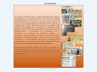 En cuanto a la Primera Etapa, al referirnos al efecto que sobre la
historiografía de la Colección Espacio y Forma tuvo el contexto
geográfico-temporal, concluimos que éste quedó totalmente
descartado por cuanto durante los primeros veinte años de la
colección (1957-1977) y dieciocho números, en los cuales la vida
nacional fue sacudida por un conjunto de verdaderos hitos
históricos como el final de una dictadura y el derrocamiento de
perezjimenismo, el nacimiento de la democracia civil, la
alternancia en el gobierno, los alzamientos militares y la
insurrección popular, la guerra de Vietnam, la invasión de Santo
Domingo, el movimiento hippie, el mayo francés, la renovación
universitaria, la nacionalización del hierro y el petróleo entre
otros muchos, nunca hubo un número de la Colección "Espacio y
Forma" que en sus textos reflejara la situación nacional.
Esto prueba la influencia definitiva del criterio personalista y la
equivocada orientación como se manejó a la colección y por
supuesto la División de Extensión Cultural por parte de Antonio
Granados Valdés.
Conclusiones
Jorge Luis Casique Torres
 