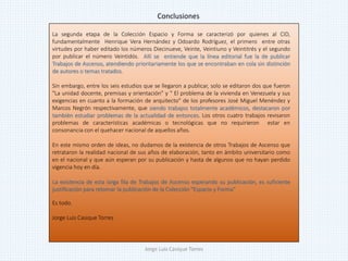 La segunda etapa de la Colección Espacio y Forma se caracterizó por quienes al CID,
fundamentalmente Henrique Vera Hernández y Odoardo Rodríguez, el primero entre otras
virtudes por haber editado los números Diecinueve, Veinte, Veintiuno y Veintitrés y el segundo
por publicar el número Veintidós. Allí se entiende que la línea editorial fue la de publicar
Trabajos de Ascenso, atendiendo prioritariamente los que se encontraban en cola sin distinción
de autores o temas tratados.
Sin embargo, entre los seis estudios que se llegaron a publicar, solo se editaron dos que fueron
"La unidad docente, premisas y orientación" y " El problema de la vivienda en Venezuela y sus
exigencias en cuanto a la formación de arquitecto" de los profesores José Miguel Menéndez y
Marcos Negrón respectivamente, que siendo trabajos totalmente académicos, destacaron por
también estudiar problemas de la actualidad de entonces. Los otros cuatro trabajos revisaron
problemas de características académicas o tecnológicas que no requirieron estar en
consonancia con el quehacer nacional de aquellos años.
En este mismo orden de ideas, no dudamos de la existencia de otros Trabajos de Ascenso que
retrataron la realidad nacional de sus años de elaboración, tanto en ámbito universitario como
en el nacional y que aún esperan por su publicación y hasta de algunos que no hayan perdido
vigencia hoy en día.
La existencia de esta larga fila de Trabajos de Ascenso esperando su publicación, es suficiente
justificación para retomar la publicación de la Colección "Espacio y Forma“
Es todo.
Jorge Luis Casique Torres
Conclusiones
Jorge Luis Casique Torres
 