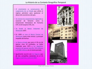 • El crecimiento es consecuencia del
surgimiento de un Estado que utilizó el
ingreso petrolero para apalancar el
desarrollo económico del país.
• Se crearon las corporaciones regionales y
nacional de fomento como la
Corporación Venezolana de Fomento
CVF, la de Guayana CVG, etc.
• Se fundó el Banco Industrial de
Venezuela 1937.
• En 1939 se crea el Banco Central de
Venezuela como ente emisor y principal
respaldo del bolívar.
• La Banca privada que para el 36 era de
apenas unas 10 entidades, se había
triplicado para 1975 y los depósitos
pasaron de apenas unos Bs. 155 millones
a 27.000 millones en el mismo periodo.
• Igualmente ocurrió con los Seguros que
de dos compañías existentes en el 35
llegó a cuarenta y ocho en 1967.
La Historia de su Contexto Geográfico Temporal
Jorge Luis Casique Torres
 