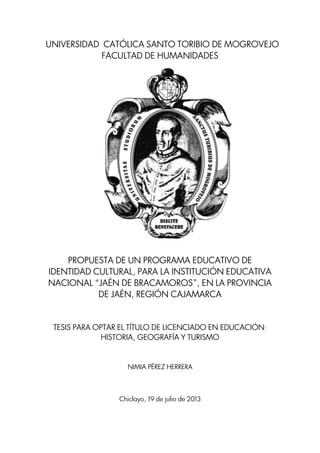 UNIVERSIDAD CATÓLICA SANTO TORIBIO DE MOGROVEJO
FACULTAD DE HUMANIDADES
PROPUESTA DE UN PROGRAMA EDUCATIVO DE
IDENTIDAD CULTURAL, PARA LA INSTITUCIÓN EDUCATIVA
NACIONAL “JAÉN DE BRACAMOROS”, EN LA PROVINCIA
DE JAÉN, REGIÓN CAJAMARCA
TESIS PARA OPTAR EL TÍTULO DE LICENCIADO EN EDUCACIÓN:
HISTORIA, GEOGRAFÍA Y TURISMO
NIMIA PÉREZ HERRERA
Chiclayo, 19 de julio de 2013
 