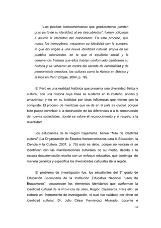 10
“Los pueblos latinoamericanos que gradualmente pierden
gran parte de su identidad, al ser descubiertos”, fueron obligados
a asumir la identidad del colonizador. En este proceso, que
nunca fue homogéneo, mezclaron su identidad con la europea,
lo que dio origen a una nueva identidad cultural, propia de los
pueblos colonizados, en la que el equilibrio social y la
convivencia fraterna que ellos habían conformado cambiaron su
historia y se volvieron en contra del sentido de continuidad y de
permanencia creadora, las culturas como la Azteca en México y
la Inca en Perú” (Rojas, 2004, p. 18).
El Perú es una realidad histórica que presenta una diversidad étnica y
cultural, con una historia cuya base se sustenta en lo costeño, andino y
amazónico, y no en su totalidad por otras influencias que vienen con la
conquista. El proceso de mestizaje que se da en el país es crucial, porque
bien puede contribuir a la destrucción de las diferencias o a la construcción
de nuevas sociedades, donde se valore el reconocimiento y el respeto a la
diversidad.
Los estudiantes de la Región Cajamarca, tienen “falta de identidad
cultural” (La Organización de Estados Iberoamericanos para la Educación, la
Ciencia y la Cultura, 2007. p. 76) esto se debe, porque no valoran ni se
identifican con las manifestaciones culturales de su medio, debido a la
escasa documentación escrita con un enfoque educativo, que contenga de
manera genérica y específica las diversidades culturales de la región.
El problema de investigación fue, los estudiantes del 3º grado de
Educación Secundaria de la Institución Educativa Nacional “Jaén de
Bracamoros”, desconocen los elementos identitarios que conforman la
identidad cultural de la Provincia de Jaén, Región Cajamarca. Para ello, se
elaboró un instrumento de investigación, el cual fue validado por cinco en
identidad cultural. Dr. Julio César Fernández Alvarado, docente e
 