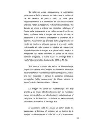 100
“La feligresía exigía piadosamente la autorización
para sacar al Señor a recorrer las calles; ante la insistencia
de los devotos, el párroco cedió de mala gana,
responsabilizando a la hermandad en caso la lluvia afecte
al Santo Patrón. Empezaron a redoblar las campanas y las
bandas de viento a entonar sus melodías religiosas, el
Señor salía nuevamente a las calles en hombros de sus
fieles, conforme salía la imagen del templo, el cielo se
despejaba y las estrellas empezaban a alumbrar en el
cosmos. Recorrieron las diversas calles programadas en
medio de canticos y aleluyas, cuando la procesión estaba
culminando, el cielo empezó a cubrirse de nubarrones.
Cuando ingresaba la imagen a la iglesia matriz, empezó la
tempestad; en breves instantes las calles de la ciudad
estaban anegadas, la fuerte lluvia se prolongó toda la
noche” (Gamonal citó a Bustamante, 2010, p. 14-15).
“Los brazos cortados del señor de Huamantanga:
Según una versión muy antigua, los chótanos anhelaban
llevar al señor de Huamantanga como santo patrón, porque
era muy milagroso; y porque la santísima inmaculada
concepción había desaparecido de Chota, durante la
invasión de las fuerzas militares chilenas.
La imagen del señor de Huamantanga era muy
grande, y los brazos abiertos chocarían con las malezas y
ramas de los árboles, por ello decidieron cortarlos desde el
desgonce de los hombros, contrataron un experimentado
carpintero para realizar el sacrílego acto.
El carpintero cortó los brazos al señor desde los
desgonces, al terminar el encargo, vio al cuerpo de la
imagen contornearse por el dolor del corte, y empezaba a
 