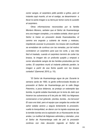 101
correr sangre, el carpintero pidió perdón a gritos, pero al
instante cayó muerto, al ver el castigo, se desanimaron a
llevar la santa imagen a su tierra por temor como le sucedió
al carpintero.
Otras informaciones reconocidas por la familia
Montero Moreno, señalan que el Señor de Huamantanga
era una imagen completa, y no estaba cortada, dicen que el
Señor lo traían en procesión desde Huancabamba, el
camino era angosto y cubierto de monte y malezas,
impidiendo avanzar la procesión; los brazos del crucificado
se enredaban de continuo con las ramadas, por tal motivo
contrataron un carpintero para que los corte, y sea más
fácil el traslado, cuando el carpintero terminó de cortar los
brazos, la imagen dio un profundo quejido y empezó a
correr abundante sangre de las heridas producidas por los
cortes. El carpintero murió al instante pidiendo perdón, la
imagen a partir de esa fecha quedó con los brazos
cortados” (Gamonal, 2010, p. 15).
“El Señor de Huamantanga sigue de pie: Durante la
semana santa de 1993, la gente enfervorizada llevaba en
procesión al Señor de Huamantanga por la calle Diego
Palomino, a poca distancia, se produjo un estampido tipo
bomba, la gente estaba traumada por la toma de Jaén que
hicieron los subversivos el 6 de julio de 1992; los feligreses
comenzaron a huir gritando: ¡bomba, bomba…los terrucos!
El caos era total, pero el equipo que cargaba las andas del
señor estaba sereno y seguía lentamente la procesión,
vuelta la tranquilidad, se dieron con la ingrata sorpresa que
la temible bomba era la explosión de un fluorescente de las
andas. La multitud de feligreses admiraba y clamaba: ¡viva
el Señor de Huamantanga está de pie! la procesión
continúa con más devoción rogando al Señor de
 