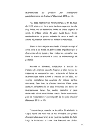 102
Huamantanga los perdone por abandonarlo
precipitadamente sin fe alguna” (Gamonal, 2010, p. 16).
“ El dedo fracturado de Huamantanga: El 14 de mayo
de 1928, a las cinco de la tarde, la tierra empezó a templar
muy fuerte, era un terremoto, todas las casas cayeron al
suelo, la antigua iglesia de Jaén cuyas bases fueron
confeccionadas de grueso adobón de metro y medio de
ancho, no pudieron contener las furia de la naturaleza.
Como la tierra seguía temblando, el templo se cayó al
suelo junto a las torres, la gente estaba angustiada por la
destrucción de la iglesia y las imágenes, pensaban que
entre las ruinas se hallaría al Cristo de Huamantanga en
pedazos.
Pasado el terremoto, empezaron a realizar los
trabajos de limpieza, cuando llegaron al altar mayor, las
imágenes se encontraban bien, solamente el Señor de
Huamantanga había sufrido la fractura de un dedo, los
vecinos contrataron los servicios del notable santero
chirinense, Don Juan de Carmen Martínez Vilela, quien
restauró perfectamente el dedo fracturado del Señor de
Huamantanga, jamás han podido descubrir el dedo
restaurado, ni los especialistas cuando fueron contratados
para la restauración y conservación de la santa imagen”
(Gamonal, 2010, p. 16).
“Huamantanga protector de los niños: En el distrito la
Coipa, nació una niña con un mal incurable, sus padres
desesperados recurrieron a los mejores médicos de Jaén,
luego la trasladaron a Lima para internarla en clínicas
 