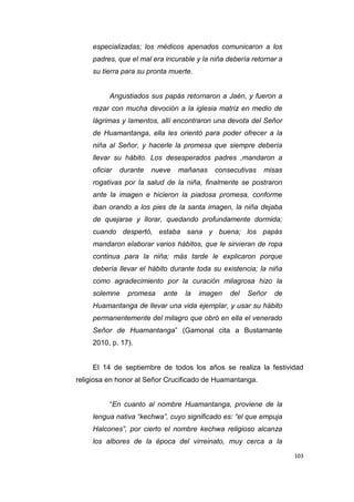 103
especializadas; los médicos apenados comunicaron a los
padres, que el mal era incurable y la niña debería retornar a
su tierra para su pronta muerte.
Angustiados sus papás retornaron a Jaén, y fueron a
rezar con mucha devoción a la iglesia matriz en medio de
lágrimas y lamentos, allí encontraron una devota del Señor
de Huamantanga, ella les orientó para poder ofrecer a la
niña al Señor, y hacerle la promesa que siempre debería
llevar su hábito. Los desesperados padres ,mandaron a
oficiar durante nueve mañanas consecutivas misas
rogativas por la salud de la niña, finalmente se postraron
ante la imagen e hicieron la piadosa promesa, conforme
iban orando a los pies de la santa imagen, la niña dejaba
de quejarse y llorar, quedando profundamente dormida;
cuando despertó, estaba sana y buena; los papás
mandaron elaborar varios hábitos, que le sirvieran de ropa
continua para la niña; más tarde le explicaron porque
debería llevar el hábito durante toda su existencia; la niña
como agradecimiento por la curación milagrosa hizo la
solemne promesa ante la imagen del Señor de
Huamantanga de llevar una vida ejemplar, y usar su hábito
permanentemente del milagro que obró en ella el venerado
Señor de Huamantanga” (Gamonal cita a Bustamante
2010, p. 17).
El 14 de septiembre de todos los años se realiza la festividad
religiosa en honor al Señor Crucificado de Huamantanga.
“En cuanto al nombre Huamantanga, proviene de la
lengua nativa “kechwa”, cuyo significado es: “el que empuja
Halcones”, por cierto el nombre kechwa religioso alcanza
los albores de la época del virreinato, muy cerca a la
 