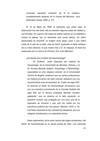 104
conquista española, iniciación de la fe cristiana,
inmediatamente después de la muerte del Monarca Inca
Atahualpa” (Duda, 2000, p. 37).
El 14 de Mayo de 1928, el terremoto que azotó Jaén, la
destrucción fue casi total, solo se salvaron algunas casas de madera y,
aun torcidas. En cuanto a las casas de adobe cayeron en su totalidad e
incluso la iglesia, fue un terremoto que causó pánico. En dicha
oportunidad se encontró “la imagen boca abajo, pese a que había
caído de lo alto de su altar, solo se había quebrado el dedo meñique
de su mano derecha, lo que motivó más a la fe religiosa. El dedo fue
restaurado por un vecino de Chirinos, Don Juan Martínez”.
¿De dónde vino el Señor de Huamantanga?
“El Profesor. Josef Szykulski del Instituto de
Arqueología, de la Universidad de Wroclaw, Polonia, y el
Dr. Enrique Bautista Quijano, Arqueólogo y Paleontólogo,
especialista en arte religioso colonial, de la Universidad
Central de Bogotá; sostienen que los santos antiquísimos
de madera provienen del Jaén colonial, dedujeron por sus
características eran provenientes de Trujillo del siglo XVII.
Al observar al Señor de Huamantanga concluyeron que
era una escultura proveniente de la Escuela Quiteña del
siglo XIX, por la técnica empleada llamada “corazón
palpitante”, que se observa en el lado izquierdo: un
pequeño corazón rojo protegido por una luna; que da la
impresión de moverse y que solo fue usada por los
escultores quiteños por esa época” (Moreno, 2010, p. 8).
Los fieles creyentes le han colmado de obsequios, por sus
milagros, bendiciones y su inspiración divina.
Estos argumentos, da la razón acerca del origen ecuatoriano, del
Señor de Huamantanga en la actual ciudad de Jaén. Las creencias
 
