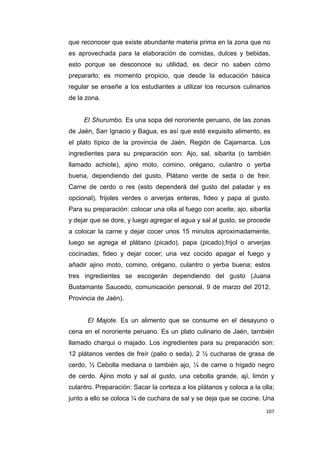 107
que reconocer que existe abundante materia prima en la zona que no
es aprovechada para la elaboración de comidas, dulces y bebidas,
esto porque se desconoce su utilidad, es decir no saben cómo
prepararlo; es momento propicio, que desde la educación básica
regular se enseñe a los estudiantes a utilizar los recursos culinarios
de la zona.
El Shurumbo. Es una sopa del nororiente peruano, de las zonas
de Jaén, San Ignacio y Bagua, es así que esté exquisito alimento, es
el plato típico de la provincia de Jaén, Región de Cajamarca. Los
ingredientes para su preparación son: Ajo, sal, sibarita (o también
llamado achiote), ajino moto, comino, orégano, culantro o yerba
buena, dependiendo del gusto. Plátano verde de seda o de freir.
Carne de cerdo o res (esto dependerá del gusto del paladar y es
opcional), frijoles verdes o arverjas enteras, fideo y papa al gusto.
Para su preparación: colocar una olla al fuego con aceite, ajo, sibarita
y dejar que se dore, y luego agregar el agua y sal al gusto, se procede
a colocar la carne y dejar cocer unos 15 minutos aproximadamente,
luego se agrega el plátano (picado), papa (picado),frijol o arverjas
cocinadas, fideo y dejar cocer; una vez cocido apagar el fuego y
añadir ajino moto, comino, orégano, culantro o yerba buena; estos
tres ingredientes se escogerán dependiendo del gusto (Juana
Bustamante Saucedo, comunicación personal, 9 de marzo del 2012,
Provincia de Jaén).
El Majote. Es un alimento que se consume en el desayuno o
cena en el nororiente peruano. Es un plato culinario de Jaén, también
llamado charqui o majado. Los ingredientes para su preparación son:
12 plátanos verdes de freír (palio o seda), 2 ½ cucharas de grasa de
cerdo, ½ Cebolla mediana o también ajo, ¼ de carne o hígado negro
de cerdo. Ajino moto y sal al gusto, una cebolla grande, ají, limón y
culantro. Preparación: Sacar la corteza a los plátanos y coloca a la olla;
junto a ello se coloca ¼ de cuchara de sal y se deja que se cocine. Una
 