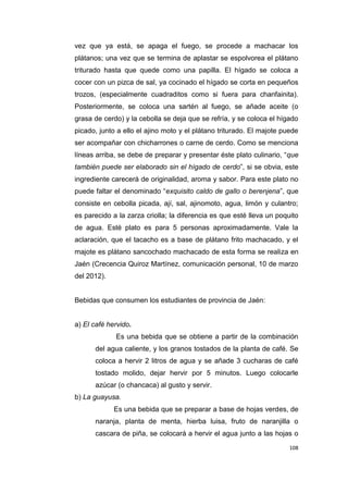 108
vez que ya está, se apaga el fuego, se procede a machacar los
plátanos; una vez que se termina de aplastar se espolvorea el plátano
triturado hasta que quede como una papilla. El hígado se coloca a
cocer con un pizca de sal, ya cocinado el hígado se corta en pequeños
trozos, (especialmente cuadraditos como si fuera para chanfainita).
Posteriormente, se coloca una sartén al fuego, se añade aceite (o
grasa de cerdo) y la cebolla se deja que se refría, y se coloca el hígado
picado, junto a ello el ajino moto y el plátano triturado. El majote puede
ser acompañar con chicharrones o carne de cerdo. Como se menciona
líneas arriba, se debe de preparar y presentar éste plato culinario, “que
también puede ser elaborado sin el hígado de cerdo”, si se obvia, este
ingrediente carecerá de originalidad, aroma y sabor. Para este plato no
puede faltar el denominado “exquisito caldo de gallo o berenjena”, que
consiste en cebolla picada, ají, sal, ajinomoto, agua, limón y culantro;
es parecido a la zarza criolla; la diferencia es que esté lleva un poquito
de agua. Esté plato es para 5 personas aproximadamente. Vale la
aclaración, que el tacacho es a base de plátano frito machacado, y el
majote es plátano sancochado machacado de esta forma se realiza en
Jaén (Crecencia Quiroz Martínez, comunicación personal, 10 de marzo
del 2012).
Bebidas que consumen los estudiantes de provincia de Jaén:
a) El café hervido.
Es una bebida que se obtiene a partir de la combinación
del agua caliente, y los granos tostados de la planta de café. Se
coloca a hervir 2 litros de agua y se añade 3 cucharas de café
tostado molido, dejar hervir por 5 minutos. Luego colocarle
azúcar (o chancaca) al gusto y servir.
b) La guayusa.
Es una bebida que se preparar a base de hojas verdes, de
naranja, planta de menta, hierba luisa, fruto de naranjilla o
cascara de piña, se colocará a hervir el agua junto a las hojas o
 