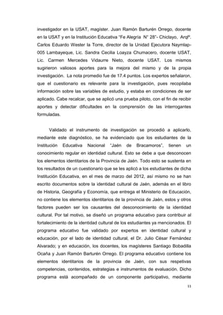 11
investigador en la USAT, magíster. Juan Ramón Barturén Orrego, docente
en la USAT y en la Institución Educativa “Fe Alegría N° 28”- Chiclayo, Arqlº.
Carlos Eduardo Wester la Torre, director de la Unidad Ejecutora Naymlap-
005 Lambayeque, Lic. Sandra Cecilia Loayza Chumacero, docente USAT,
Lic. Carmen Mercedes Vidaurre Nieto, docente USAT. Los mismos
sugirieron valiosos aportes para la mejora del mismo y de la propia
investigación. La nota promedio fue de 17.4 puntos. Los expertos señalaron,
que el cuestionario es relevante para la investigación, pues recopilaba
información sobre las variables de estudio, y estaba en condiciones de ser
aplicado. Cabe recalcar, que se aplicó una prueba piloto, con el fin de recibir
aportes y detectar dificultades en la comprensión de las interrogantes
formuladas.
Validado el instrumento de investigación se procedió a aplicarlo,
mediante este diagnóstico, se ha evidenciado que los estudiantes de la
Institución Educativa Nacional “Jaén de Bracamoros”, tienen un
conocimiento regular en identidad cultural. Esto se debe a que desconocen
los elementos identitarios de la Provincia de Jaén. Todo esto se sustenta en
los resultados de un cuestionario que se les aplicó a los estudiantes de dicha
Institución Educativa, en el mes de marzo del 2012, así mismo no se han
escrito documentos sobre la identidad cultural de Jaén, además en el libro
de Historia, Geografía y Economía, que entrega el Ministerio de Educación,
no contiene los elementos identitarios de la provincia de Jaén, estos y otros
factores pueden ser los causantes del desconocimiento de la identidad
cultural. Por tal motivo, se diseñó un programa educativo para contribuir al
fortalecimiento de la identidad cultural de los estudiantes ya mencionados. El
programa educativo fue validado por expertos en identidad cultural y
educación, por el lado de identidad cultural, el Dr. Julio César Fernández
Alvarado; y en educación, los docentes, los magísteres Santiago Bobadilla
Ocaña y Juan Ramón Barturén Orrego. El programa educativo contiene los
elementos identitarios de la provincia de Jaén, con sus respetivas
competencias, contenidos, estrategias e instrumentos de evaluación. Dicho
programa está acompañado de un componente participativo, mediante
 