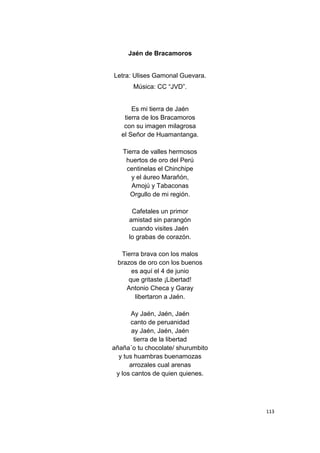 113
Jaén de Bracamoros
Letra: Ulises Gamonal Guevara.
Música: CC “JVD”.
Es mi tierra de Jaén
tierra de los Bracamoros
con su imagen milagrosa
el Señor de Huamantanga.
Tierra de valles hermosos
huertos de oro del Perú
centinelas el Chinchipe
y el áureo Marañón,
Amojú y Tabaconas
Orgullo de mi región.
Cafetales un primor
amistad sin parangón
cuando visites Jaén
lo grabas de corazón.
Tierra brava con los malos
brazos de oro con los buenos
es aquí el 4 de junio
que gritaste ¡Libertad!
Antonio Checa y Garay
libertaron a Jaén.
Ay Jaén, Jaén, Jaén
canto de peruanidad
ay Jaén, Jaén, Jaén
tierra de la libertad
añaña´o tu chocolate/ shurumbito
y tus huambras buenamozas
arrozales cual arenas
y los cantos de quien quienes.
 