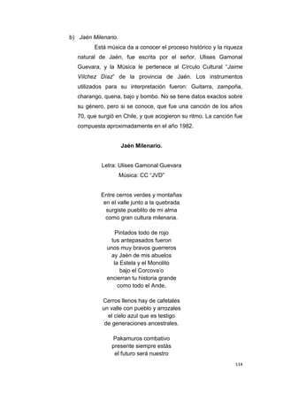 114
b) Jaén Milenario.
Está música da a conocer el proceso histórico y la riqueza
natural de Jaén, fue escrita por el señor, Ulises Gamonal
Guevara, y la Música le pertenece al Círculo Cultural “Jaime
Vílchez Díaz” de la provincia de Jaén. Los instrumentos
utilizados para su interpretación fueron: Guitarra, zampoña,
charango, quena, bajo y bombo. No se tiene datos exactos sobre
su género, pero si se conoce, que fue una canción de los años
70, que surgió en Chile, y que acogieron su ritmo. La canción fue
compuesta aproximadamente en el año 1982.
Jaén Milenario.
Letra: Ulises Gamonal Guevara
Música: CC “JVD”
Entre cerros verdes y montañas
en el valle junto a la quebrada
surgiste pueblito de mi alma
como gran cultura milenaria.
Pintados todo de rojo
tus antepasados fueron
unos muy bravos guerreros
ay Jaén de mis abuelos
la Estela y el Monolito
bajo el Corcova’o
encierran tu historia grande
como todo el Ande.
Cerros llenos hay de cafetales
un valle con pueblo y arrozales
el cielo azul que es testigo
de generaciones ancestrales.
Pakamuros combativo
presente siempre estás
el futuro será nuestro
 