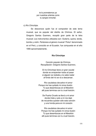 115
te lo prometemos ya
por nuestras arterias corre
tu sangre inmortal.
c) Río Chinchipe.
Se desconoce quién fue el compositor de este tema
musical, que es popular del distrito de Chirinos. El señor,
Gregorio Santos Guerrero, recopiló gran parte de la letra
musical. Los instrumentos utilizados son: Guitarra, quena, tarola,
bombo y violín. Pertenece al género musical “Polca” denominado
en el Perú, y conocido en el Ecuador, fue compuesta en el año
1995 aproximadamente.
Río Chinchipe
Canción popular de Chirinos.
Recopilación: Gregorio Santos Guerrero.
El río Chinchipe tiene un gran caudal
donde se arrepienten todos al pasar
si alguien se resbala y no sabe nadar
al fondo del río se va a descansar.
Río caudaloso devuelve mi amor
Porque me has quitado mi única ilusión
Tú que desembocas en el Marañón
allí pues terminas con tu cruel traición.
De Puerto Ciruelo se llevó a mi amor
donde triste y solo a mí me dejó
de recuerdos quedan sólo esta canción
y una honda pena en mi corazón
Río caudaloso devuelve mi amor
Porque me has quitado mi única ilusión
Tú que desembocas en el Marañón
allí pues terminas con tu cruel traición.
 