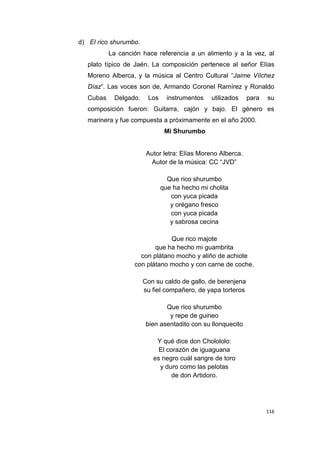 116
d) El rico shurumbo.
La canción hace referencia a un alimento y a la vez, al
plato típico de Jaén. La composición pertenece al señor Elías
Moreno Alberca, y la música al Centro Cultural “Jaime Vílchez
Díaz”. Las voces son de, Armando Coronel Ramírez y Ronaldo
Cubas Delgado. Los instrumentos utilizados para su
composición fueron: Guitarra, cajón y bajo. El género es
marinera y fue compuesta a próximamente en el año 2000.
Mi Shurumbo
Autor letra: Elías Moreno Alberca.
Autor de la música: CC “JVD”
Que rico shurumbo
que ha hecho mi cholita
con yuca picada
y orégano fresco
con yuca picada
y sabrosa cecina
Que rico majote
que ha hecho mi guambrita
con plátano mocho y aliño de achiote
con plátano mocho y con carne de coche.
Con su caldo de gallo, de berenjena
su fiel compañero, de yapa torteros
Que rico shurumbo
y repe de guineo
bien asentadito con su llonquecito
Y qué dice don Cholololo:
El corazón de iguaguana
es negro cuál sangre de toro
y duro como las pelotas
de don Artidoro.
 