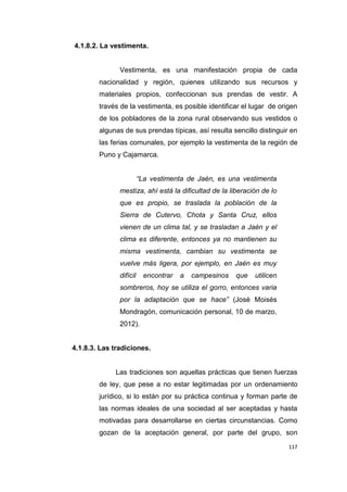 117
4.1.8.2. La vestimenta.
Vestimenta, es una manifestación propia de cada
nacionalidad y región, quienes utilizando sus recursos y
materiales propios, confeccionan sus prendas de vestir. A
través de la vestimenta, es posible identificar el lugar de origen
de los pobladores de la zona rural observando sus vestidos o
algunas de sus prendas típicas, así resulta sencillo distinguir en
las ferias comunales, por ejemplo la vestimenta de la región de
Puno y Cajamarca.
“La vestimenta de Jaén, es una vestimenta
mestiza, ahí está la dificultad de la liberación de lo
que es propio, se traslada la población de la
Sierra de Cutervo, Chota y Santa Cruz, ellos
vienen de un clima tal, y se trasladan a Jaén y el
clima es diferente, entonces ya no mantienen su
misma vestimenta, cambian su vestimenta se
vuelve más ligera, por ejemplo, en Jaén es muy
difícil encontrar a campesinos que utilicen
sombreros, hoy se utiliza el gorro, entonces varia
por la adaptación que se hace” (José Moisés
Mondragón, comunicación personal, 10 de marzo,
2012).
4.1.8.3. Las tradiciones.
Las tradiciones son aquellas prácticas que tienen fuerzas
de ley, que pese a no estar legitimadas por un ordenamiento
jurídico, si lo están por su práctica continua y forman parte de
las normas ideales de una sociedad al ser aceptadas y hasta
motivadas para desarrollarse en ciertas circunstancias. Como
gozan de la aceptación general, por parte del grupo, son
 
