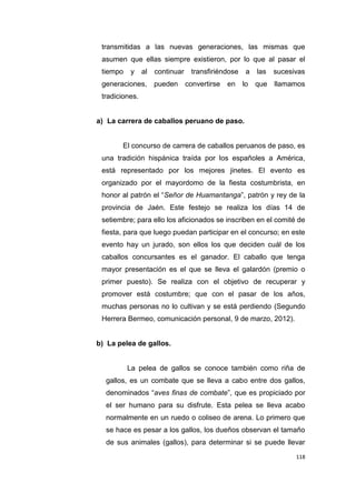 118
transmitidas a las nuevas generaciones, las mismas que
asumen que ellas siempre existieron, por lo que al pasar el
tiempo y al continuar transfiriéndose a las sucesivas
generaciones, pueden convertirse en lo que llamamos
tradiciones.
a) La carrera de caballos peruano de paso.
El concurso de carrera de caballos peruanos de paso, es
una tradición hispánica traída por los españoles a América,
está representado por los mejores jinetes. El evento es
organizado por el mayordomo de la fiesta costumbrista, en
honor al patrón el “Señor de Huamantanga”, patrón y rey de la
provincia de Jaén. Este festejo se realiza los días 14 de
setiembre; para ello los aficionados se inscriben en el comité de
fiesta, para que luego puedan participar en el concurso; en este
evento hay un jurado, son ellos los que deciden cuál de los
caballos concursantes es el ganador. El caballo que tenga
mayor presentación es el que se lleva el galardón (premio o
primer puesto). Se realiza con el objetivo de recuperar y
promover está costumbre; que con el pasar de los años,
muchas personas no lo cultivan y se está perdiendo (Segundo
Herrera Bermeo, comunicación personal, 9 de marzo, 2012).
b) La pelea de gallos.
La pelea de gallos se conoce también como riña de
gallos, es un combate que se lleva a cabo entre dos gallos,
denominados “aves finas de combate”, que es propiciado por
el ser humano para su disfrute. Esta pelea se lleva acabo
normalmente en un ruedo o coliseo de arena. Lo primero que
se hace es pesar a los gallos, los dueños observan el tamaño
de sus animales (gallos), para determinar si se puede llevar
 