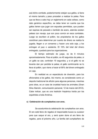 119
acá dicho combate, posteriormente cotejan sus gallos, si tiene
el mismo tamaño y peso proceden a realizar la pelea. Para
que se lleve a cabo hay un reglamento en cada coliseo, como
dato genérico específico, se debe tener en cuenta que los
gallos tienen que jugar con espuelas permitidas, que pueden
ser espinas de pescado o también de acero, además existen
peleas con navaja, que son poco común en esos combates.
Luego se escriben al pollón, los propietarios de los gallos
coordinan para determinar por cuanto de dinero se realiza la
jugada, llegan a un consenso y hacen una sola caja, y los
entregan al juez o asistente. El 10% del total del dinero
entregado, quedará para los organizadores.
El tiempo estimado de juego, es de 8 minutos
aproximadamente. Para el pollón, es 45 segundos de pelea, si
un gallo se cae, controlan 10 segundos, y si el gallo no se
levanta dan por perdida la pelea; el gallo contrincante se lo
lleva el pollón, que viene a hacer el 90% del dinero entregado
en caja.
En realidad es un espectáculo de diversión, para los
aficionados a los gallos. Así mismo, es considerado como un
deporte tradicional de afición para algunas personas, mientras
para otras, es un caso de crueldad hacia los animales (Onan
Silva Alarcón, comunicación personal, 12 de marzo del 2012).
Cabe indicar, que es una tradición hispánica traída por los
españoles a toda América.
c) Celebración de cumpleaños con aros.
Se acostumbra la celebración de cumpleaños con aros.
El aro está lleno de regalos el responsable busca su sucesor
para que saque el aro, y será quien done el aro lleno de
regalos, para el próximo año. La familia del cumpleañero da
 