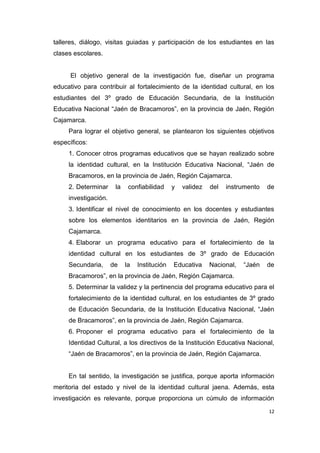12
talleres, diálogo, visitas guiadas y participación de los estudiantes en las
clases escolares.
El objetivo general de la investigación fue, diseñar un programa
educativo para contribuir al fortalecimiento de la identidad cultural, en los
estudiantes del 3º grado de Educación Secundaria, de la Institución
Educativa Nacional “Jaén de Bracamoros”, en la provincia de Jaén, Región
Cajamarca.
Para lograr el objetivo general, se plantearon los siguientes objetivos
específicos:
1. Conocer otros programas educativos que se hayan realizado sobre
la identidad cultural, en la Institución Educativa Nacional, “Jaén de
Bracamoros, en la provincia de Jaén, Región Cajamarca.
2. Determinar la confiabilidad y validez del instrumento de
investigación.
3. Identificar el nivel de conocimiento en los docentes y estudiantes
sobre los elementos identitarios en la provincia de Jaén, Región
Cajamarca.
4. Elaborar un programa educativo para el fortalecimiento de la
identidad cultural en los estudiantes de 3º grado de Educación
Secundaria, de la Institución Educativa Nacional, “Jaén de
Bracamoros”, en la provincia de Jaén, Región Cajamarca.
5. Determinar la validez y la pertinencia del programa educativo para el
fortalecimiento de la identidad cultural, en los estudiantes de 3º grado
de Educación Secundaria, de la Institución Educativa Nacional, “Jaén
de Bracamoros”, en la provincia de Jaén, Región Cajamarca.
6. Proponer el programa educativo para el fortalecimiento de la
Identidad Cultural, a los directivos de la Institución Educativa Nacional,
“Jaén de Bracamoros”, en la provincia de Jaén, Región Cajamarca.
En tal sentido, la investigación se justifica, porque aporta información
meritoria del estado y nivel de la identidad cultural jaena. Además, esta
investigación es relevante, porque proporciona un cúmulo de información
 
