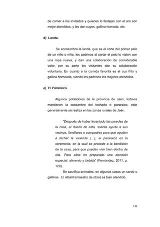 120
de comer a los invitados y quienes lo festejan con el aro son
mejor atendidos, y les dan cuyes, gallina hornada, etc.
d) Landa.
Se acostumbra la landa, que es el corte del primer pelo
de un niño o niña, los padrinos al cortar el pelo lo visten con
una ropa nueva, y dan una colaboración de considerable
valor, por su parte los visitantes dan su colaboración
voluntaria. En cuanto a la comida favorita es el cuy frito y
gallina horneada, siendo los padrinos los mejores atendidos.
e) El Pararaico.
Algunos pobladores de la provincia de Jaén, todavía
mantienen la costumbre del techado o pararaico, esto
generalmente se realiza en las zonas rurales de Jaén.
“Después de haber levantado las paredes de
la casa, el dueño de está, solicita ayuda a sus
vecinos, familiares o compadres para que ayuden
a techar la vivienda (…), el pararaico es la
ceremonia, en la cual se procede a la bendición
de la casa, para que puedan vivir bien dentro de
ella. Para ellos ha preparado una atención
especial: alimento y bebida” (Fernández, 2011, p.
128).
Se sacrifica animales, en algunos casos un cerdo o
gallinas. El albañil (maestro de obra) es bien atendido.
 