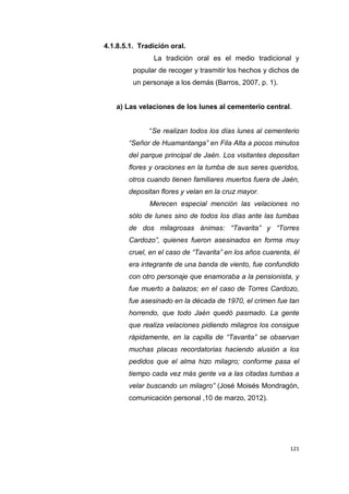 121
4.1.8.5.1. Tradición oral.
La tradición oral es el medio tradicional y
popular de recoger y trasmitir los hechos y dichos de
un personaje a los demás (Barros, 2007, p. 1).
a) Las velaciones de los lunes al cementerio central.
“Se realizan todos los días lunes al cementerio
“Señor de Huamantanga” en Fila Alta a pocos minutos
del parque principal de Jaén. Los visitantes depositan
flores y oraciones en la tumba de sus seres queridos,
otros cuando tienen familiares muertos fuera de Jaén,
depositan flores y velan en la cruz mayor.
Merecen especial mención las velaciones no
sólo de lunes sino de todos los días ante las tumbas
de dos milagrosas ánimas: “Tavarita” y “Torres
Cardozo”, quienes fueron asesinados en forma muy
cruel, en el caso de “Tavarita” en los años cuarenta, él
era integrante de una banda de viento, fue confundido
con otro personaje que enamoraba a la pensionista, y
fue muerto a balazos; en el caso de Torres Cardozo,
fue asesinado en la década de 1970, el crimen fue tan
horrendo, que todo Jaén quedó pasmado. La gente
que realiza velaciones pidiendo milagros los consigue
rápidamente, en la capilla de “Tavarita” se observan
muchas placas recordatorias haciendo alusión a los
pedidos que el alma hizo milagro; conforme pasa el
tiempo cada vez más gente va a las citadas tumbas a
velar buscando un milagro” (José Moisés Mondragón,
comunicación personal ,10 de marzo, 2012).
 