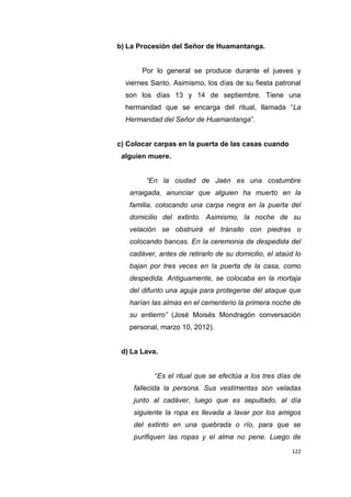 122
b) La Procesión del Señor de Huamantanga.
Por lo general se produce durante el jueves y
viernes Santo. Asimismo, los días de su fiesta patronal
son los días 13 y 14 de septiembre. Tiene una
hermandad que se encarga del ritual, llamada “La
Hermandad del Señor de Huamantanga”.
c) Colocar carpas en la puerta de las casas cuando
alguien muere.
“En la ciudad de Jaén es una costumbre
arraigada, anunciar que alguien ha muerto en la
familia, colocando una carpa negra en la puerta del
domicilio del extinto. Asimismo, la noche de su
velación se obstruirá el tránsito con piedras o
colocando bancas. En la ceremonia de despedida del
cadáver, antes de retirarlo de su domicilio, el ataúd lo
bajan por tres veces en la puerta de la casa, como
despedida. Antiguamente, se colocaba en la mortaja
del difunto una aguja para protegerse del ataque que
harían las almas en el cementerio la primera noche de
su entierro” (José Moisés Mondragón conversación
personal, marzo 10, 2012).
d) La Lava.
“Es el ritual que se efectúa a los tres días de
fallecida la persona. Sus vestimentas son veladas
junto al cadáver, luego que es sepultado, al día
siguiente la ropa es llevada a lavar por los amigos
del extinto en una quebrada o río, para que se
purifiquen las ropas y el alma no pene. Luego de
 