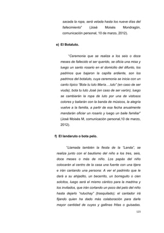 123
sacada la ropa, será velada hasta los nueve días del
fallecimiento” (José Moisés Mondragón,
comunicación personal, 10 de marzo, 2012).
e) El Botaluto.
“Ceremonia que se realiza a los seis o doce
meses de fallecido el ser querido, se oficia una misa y
luego un santo rosario en el domicilio del difunto, los
padrinos que bajaron la capilla ardiente, son los
padrinos del botaluto, cuya ceremonia se inicia con un
canto típico “Bota tu luto María….luto” (en caso de ser
viuda), bota tu luto José (en caso de ser varón), luego
se cambiarán la ropa de luto por una de vistosos
colores y bailarán con la banda de músicos, la alegría
vuelve a la familia, a partir de esa fecha anualmente
mandarán oficiar un rosario y luego un baile familiar”
(José Moisés M, comunicación personal,10 de marzo,
2012).
f) El landaruto o bota pelo.
“Llamada también la fiesta de la “Landa”, se
realiza junto con el bautismo del niño a los tres, seis,
doce meses o más de niño. Los papás del niño
colocarán al centro de la casa una fuente con una tijera
e irán cantando una persona: A ver el padrinito que le
dará a su ahijadito, un becerrito, un borreguito o cien
solcitos, luego será el mismo cántico para la madrina y
los invitados, que irán cortando un poco del pelo del niño
hasta dejarlo “rutuchay” (trasquilado); el cantador irá
fijando quien ha dado más colaboración para darle
mayor cantidad de cuyes y gallinas fritas o guisadas.
 