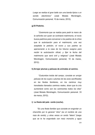 124
Luego se realiza el gran baile con una banda típica o un
sonido electrónico” (José Moisés Mondragón,
Comunicación personal, 10 de marzo, 2012).
g) El Pediche.
“Ceremonia que se realiza para pedir la mano de
la señorita con quien se contraerá matrimonio, el novio
busca padrinos para convencer a los padres de la chica
que le autorización para el matrimonio, una vez
aceptada la petición, el novio y sus padres se
apersonarán a la casa de los futuros suegros para
recibir la autorización oficial, y fijar la fecha del
matrimonio que será civil y religioso” (José Moisés
Mondragón, Comunicación personal, 10 de marzo,
2012).
h) Arrojar plumas y pelusas de animales al camino.
“Costumbre traída del campo, consiste en arrojar
pelusas de los cuyes o plumas de las aves sacrificadas
en las fiestas familiares, en los caminos muy
transitados llamados caminos reales, dicen que la cría
aumentará como son los caminantes todos los días”
(José Moisés Mondragón, Comunicación personal ,10
de marzo, 2012).
i) La fiesta del pela cerdo (coche).
“Es una fiesta familiar que consiste en engordar un
chanchito por lo general “vilco” (es el nombre de una
raza de cerdo), y otras veces un cerdo “latero” (luego
que se le ha engordado con maíz morocho y agua
 