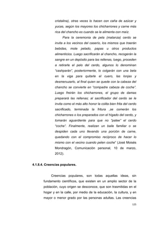 125
cristalina), otras veces lo hacen con caña de azúcar y
yucas, según los mayores los chicharrones y carne más
rica del chancho es cuando se le alimenta con maíz.
Para la ceremonia de pela (matanza) cerdo se
invita a los vecinos del caserío, los mismos que traerán
bebidas, mote pelado, papas u otros productos
alimenticios. Luego sacrificarán al chancho, recogerán la
sangre en un depósito para las rellenas, luego, proceden
a retirarle el pelo del cerdo, algunos lo denominan
“cashparán”, posteriormente, lo colgarán con una beta
en la viga para quitarle el cuero, las lonjas y
desmenuzarlo, al final quien se quede con la cabeza del
chancho se convierte en “compadre cabeza de coche”.
Luego freirán los chicharrones, el grupo de damas
preparará las rellenas; al sacrificador del cerdo se le
invita como el más alto honor la colita bien frita del cerdo
sacrificado, terminada la fritura ,se comerán los
chicharrones o los preparados con el hígado del cerdo, y
tomarán aguardiente para que no “patee” el cerdo
“coche”. Finalmente, realizan un baile familiar o se
despiden cada uno llevando una porción de carne,
quedando con el compromiso recíproco de hacer lo
mismo con el vecino cuando pelen coche” (José Moisés
Mondragón, Comunicación personal, 10 de marzo,
2012).
4.1.8.4. Creencias populares.
Creencias populares, son todas aquellas ideas, sin
fundamento científicos, que existen en un amplio sector de la
población, cuyo origen se desconoce, que son trasmitidas en el
hogar y en la calle, por medio de la educación, la cultura, y en
mayor o menor grado por las personas adultas. Las creencias
 