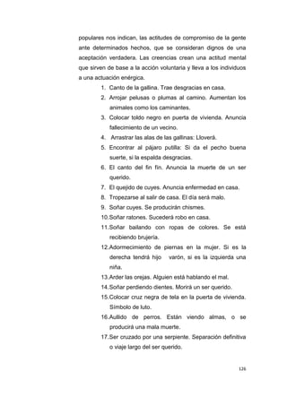 126
populares nos indican, las actitudes de compromiso de la gente
ante determinados hechos, que se consideran dignos de una
aceptación verdadera. Las creencias crean una actitud mental
que sirven de base a la acción voluntaria y lleva a los individuos
a una actuación enérgica.
1. Canto de la gallina. Trae desgracias en casa.
2. Arrojar pelusas o plumas al camino. Aumentan los
animales como los caminantes.
3. Colocar toldo negro en puerta de vivienda. Anuncia
fallecimiento de un vecino.
4. Arrastrar las alas de las gallinas: Lloverá.
5. Encontrar al pájaro putilla: Si da el pecho buena
suerte, si la espalda desgracias.
6. El canto del fin fín. Anuncia la muerte de un ser
querido.
7. El quejido de cuyes. Anuncia enfermedad en casa.
8. Tropezarse al salir de casa. El día será malo.
9. Soñar cuyes. Se producirán chismes.
10.Soñar ratones. Sucederá robo en casa.
11.Soñar bailando con ropas de colores. Se está
recibiendo brujería.
12.Adormecimiento de piernas en la mujer. Si es la
derecha tendrá hijo varón, si es la izquierda una
niña.
13.Arder las orejas. Alguien está hablando el mal.
14.Soñar perdiendo dientes. Morirá un ser querido.
15.Colocar cruz negra de tela en la puerta de vivienda.
Símbolo de luto.
16.Aullido de perros. Están viendo almas, o se
producirá una mala muerte.
17.Ser cruzado por una serpiente. Separación definitiva
o viaje largo del ser querido.
 