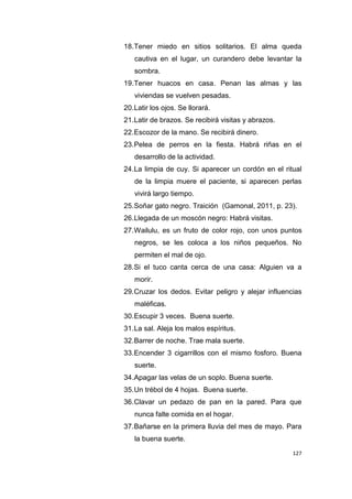 127
18.Tener miedo en sitios solitarios. El alma queda
cautiva en el lugar, un curandero debe levantar la
sombra.
19.Tener huacos en casa. Penan las almas y las
viviendas se vuelven pesadas.
20.Latir los ojos. Se llorará.
21.Latir de brazos. Se recibirá visitas y abrazos.
22.Escozor de la mano. Se recibirá dinero.
23.Pelea de perros en la fiesta. Habrá riñas en el
desarrollo de la actividad.
24.La limpia de cuy. Si aparecer un cordón en el ritual
de la limpia muere el paciente, si aparecen perlas
vivirá largo tiempo.
25.Soñar gato negro. Traición (Gamonal, 2011, p. 23).
26.Llegada de un moscón negro: Habrá visitas.
27.Wailulu, es un fruto de color rojo, con unos puntos
negros, se les coloca a los niños pequeños. No
permiten el mal de ojo.
28.Si el tuco canta cerca de una casa: Alguien va a
morir.
29.Cruzar los dedos. Evitar peligro y alejar influencias
maléficas.
30.Escupir 3 veces. Buena suerte.
31.La sal. Aleja los malos espíritus.
32.Barrer de noche. Trae mala suerte.
33.Encender 3 cigarrillos con el mismo fosforo. Buena
suerte.
34.Apagar las velas de un soplo. Buena suerte.
35.Un trébol de 4 hojas. Buena suerte.
36.Clavar un pedazo de pan en la pared. Para que
nunca falte comida en el hogar.
37.Bañarse en la primera lluvia del mes de mayo. Para
la buena suerte.
 