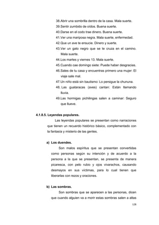128
38.Abrir una sombrilla dentro de la casa. Mala suerte.
39.Sentir zumbido de oídos. Buena suerte.
40.Darse en el codo trae dinero. Buena suerte.
41.Ver una mariposa negra. Mala suerte, enfermedad.
42.Que un ave te ensucie. Dinero y suerte.
43.Ver un gato negro que se te cruza en el camino.
Mala suerte.
44.Los martes y viernes 13. Mala suerte.
45.Cuando cae domingo siete: Puede haber desgracias.
46.Sales de tu casa y encuentras primero una mujer: El
viaje sale mal.
47.Un niño está sin bautismo: Lo persigue la chununa.
48. Las guataracas (aves) cantan: Están llamando
lluvia.
49.Las hormigas pichilingas salen a caminar: Seguro
que llueve.
4.1.8.5. Leyendas populares.
Las leyendas populares se presentan como narraciones
que tienen un recuerdo histórico básico, complementado con
la fantasía y misterio de las gentes.
a) Los duendes.
Son malos espíritus que se presentan convertidas
como personas según su intención y de acuerdo a la
persona a la que se presentan, se presenta de manera
picaresca, con pelo rubio y ojos vivarachos, causando
desmayos en sus víctimas, para lo cual tienen que
liberarlas con rezos y oraciones.
b) Las sombras.
Son sombras que se aparecen a las personas, dicen
que cuando alguien va a morir estas sombras salen a altas
 