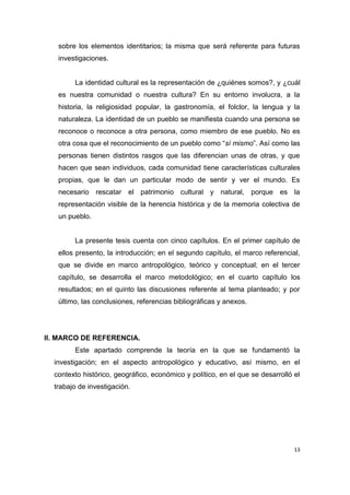 13
sobre los elementos identitarios; la misma que será referente para futuras
investigaciones.
La identidad cultural es la representación de ¿quiénes somos?, y ¿cuál
es nuestra comunidad o nuestra cultura? En su entorno involucra, a la
historia, la religiosidad popular, la gastronomía, el folclor, la lengua y la
naturaleza. La identidad de un pueblo se manifiesta cuando una persona se
reconoce o reconoce a otra persona, como miembro de ese pueblo. No es
otra cosa que el reconocimiento de un pueblo como “sí mismo”. Así como las
personas tienen distintos rasgos que las diferencian unas de otras, y que
hacen que sean individuos, cada comunidad tiene características culturales
propias, que le dan un particular modo de sentir y ver el mundo. Es
necesario rescatar el patrimonio cultural y natural, porque es la
representación visible de la herencia histórica y de la memoria colectiva de
un pueblo.
La presente tesis cuenta con cinco capítulos. En el primer capítulo de
ellos presento, la introducción; en el segundo capítulo, el marco referencial,
que se divide en marco antropológico, teórico y conceptual; en el tercer
capítulo, se desarrolla el marco metodológico; en el cuarto capítulo los
resultados; en el quinto las discusiones referente al tema planteado; y por
último, las conclusiones, referencias bibliográficas y anexos.
II. MARCO DE REFERENCIA.
Este apartado comprende la teoría en la que se fundamentó la
investigación; en el aspecto antropológico y educativo, así mismo, en el
contexto histórico, geográfico, económico y político, en el que se desarrolló el
trabajo de investigación.
 