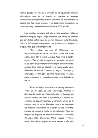 132
idioma, prueba de ello es la difusión de la educación bilingüe
intercultural, que se ha puesto en marcha en algunas
comunidades campesinas y nativas del Perú, de esta manera se
espera que los niños crezcas y se desarrollen empleando su
propio idioma y categorías cultural (Rivera, 2009, p. 45).
Los pueblos primitivos del alto y bajo Marañón, hablaron
diferentes lenguas según Diego Palomino. Los indios del caliente
que son de las partes bajas de los ríos Marañón, todo Chinchipe,
Chirinos y Chamaya, son yungas. Les gusta mucho navegar por
el agua, más que caminar por tierra.
“Los indios, que en él (Chinchipe) se
encontraban pocas veces por tierra, como sea el rio
abajo, sino por el agua, aunque haya tres a cuatro
leguas”. “Por el calor les agrada ir desnudos, es gente
la de este rio (Chinchipe) que siempre anda desnuda,
aunque tiene ropa de algodón. Lo mismo podía decir
Palomino, de los de Tomependa, Bagua, Chamaya, y
Chinchipe. Todos son grandes navegantes y viven
preferentemente en ramadas airosas para defenderse
del sol.
“Todos los indios de la altura de sierra y sierra alta
como los de Jaén, de silla, Chacainga, Palanda y
Aconipa del sector de Tabancales del rio Cuanda, en
todo el camino de Jaén a Valladolid y lo mismo los
serranos de Copallín, Llanque y Loma del Viento de la
margen derecha del rio Marañón, parece ser que tiene
las mismas costumbres en el vestir, en las viviendas,
manera de pelear y hasta en los adornos”. Pero las
lenguas de algunos de ellos eran distintas. “Los indios
de Jaén, Silla, Chacainga, Paco, Puyaya y Perico
tenían las misma lengua, es una lengua la de esta
 