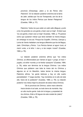 133
provincia (Chacainga, Jaén) y la de Perico dice
Palomino”. En la relación posterior anónima de la tierra
de Jaén, señala que “los de Tomependa, son los de la
lengua de los indios Pericos que llaman Patagones”
(Cuestas, 1984, p. 77).
Palomino “todos los que están en esté valle (Bagua) y junto
a los ríos grandes es una gente y traen casi un traje”. Al decir que
“es una gente y traen casi un traje” (Cuestas, 1984, p. 77).parece
como que quisieran indicar que tiene también la misma lengua;
sin embargo no era así. Porque los Copallín, Chirinos, Llanque y
Loma de Viento hablaban una lengua diferente que los de Bagua,
Jaén, Chinchipe y Perico. “Los Pericos llaman al agua= tuná, al
maíz= anás, a la leña = viue y a las ovejas =coará” (Cuestas,
1984, p. 78).
La relación posterior anónima afirma que “los indios
Chirinos, se diferenciaban por: llaman al agua = yungo, al maíz =
yugato, a la leña =xumás y a la hierba =paxquiro” (Cuestas, 1984,
p. 78), estos son términos de la lengua Chirinos. Los indios
Chirinos que poblaron casi toda la rivera del rio Chirinos y
algunos en el río Marañón, todos tenían la misma lengua,
Palomino afirma: “es gente belicosa y hay en ella cuatro
parcialidades”. Y luego escribe. “hay montañas en lo alto de toda
ella, fuera de la población” (Cuestas, 1984, p. 78). La relación
posterior nos indica mejor la ubicación de estos indios Chirinos.
“De la provincia de Chirinos, sobre mano derecha
hacia donde el sol sale, es todo tierra de montaña. Hay
en ella mucha gente: toda de la lengua y propiedad de
los chirinos, Está a 20 leguas de esta ciudad de (Jaén)”
(Cuestas, 1984, p. 78).
 