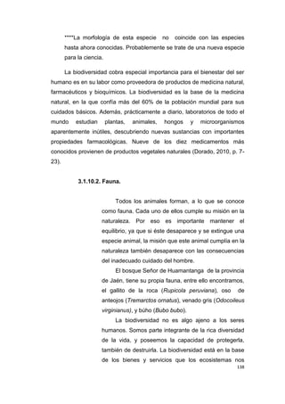138
****La morfología de esta especie no coincide con las especies
hasta ahora conocidas. Probablemente se trate de una nueva especie
para la ciencia.
La biodiversidad cobra especial importancia para el bienestar del ser
humano es en su labor como proveedora de productos de medicina natural,
farmacéuticos y bioquímicos. La biodiversidad es la base de la medicina
natural, en la que confía más del 60% de la población mundial para sus
cuidados básicos. Además, prácticamente a diario, laboratorios de todo el
mundo estudian plantas, animales, hongos y microorganismos
aparentemente inútiles, descubriendo nuevas sustancias con importantes
propiedades farmacológicas. Nueve de los diez medicamentos más
conocidos provienen de productos vegetales naturales (Dorado, 2010, p. 7-
23).
3.1.10.2. Fauna.
Todos los animales forman, a lo que se conoce
como fauna. Cada uno de ellos cumple su misión en la
naturaleza. Por eso es importante mantener el
equilibrio, ya que si éste desaparece y se extingue una
especie animal, la misión que este animal cumplía en la
naturaleza también desaparece con las consecuencias
del inadecuado cuidado del hombre.
El bosque Señor de Huamantanga de la provincia
de Jaén, tiene su propia fauna, entre ello encontramos,
el gallito de la roca (Rupicola peruviana), oso de
anteojos (Tremarctos ornatus), venado gris (Odocoileus
virginianus), y búho (Bubo bubo).
La biodiversidad no es algo ajeno a los seres
humanos. Somos parte integrante de la rica diversidad
de la vida, y poseemos la capacidad de protegerla,
también de destruirla. La biodiversidad está en la base
de los bienes y servicios que los ecosistemas nos
 