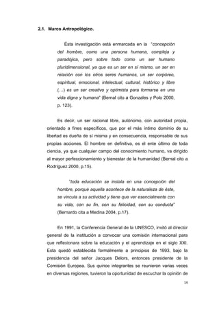14
2.1. Marco Antropológico.
Ésta investigación está enmarcada en la “concepción
del hombre, como una persona humana, compleja y
paradójica, pero sobre todo como un ser humano
pluridimensional, ya que es un ser en sí mismo, un ser en
relación con los otros seres humanos, un ser corpóreo,
espiritual, emocional, intelectual, cultural, histórico y libre
(…) es un ser creativo y optimista para formarse en una
vida digna y humana” (Bernal cito a Gonzales y Polo 2000,
p. 123).
Es decir, un ser racional libre, autónomo, con autoridad propia,
orientado a fines específicos, que por el más íntimo dominio de su
libertad es dueña de sí misma y en consecuencia, responsable de sus
propias acciones. El hombre en definitiva, es el ente último de toda
ciencia, ya que cualquier campo del conocimiento humano, va dirigido
al mayor perfeccionamiento y bienestar de la humanidad (Bernal cito a
Rodríguez 2000, p.15).
“toda educación se instala en una concepción del
hombre, porqué aquella acontece de la naturaleza de éste,
se vincula a su actividad y tiene que ver esencialmente con
su vida, con su fin, con su felicidad, con su conducta”
(Bernardo cita a Medina 2004, p.17).
En 1991, la Conferencia General de la UNESCO, invitó al director
general de la institución a convocar una comisión internacional para
que reflexionara sobre la educación y el aprendizaje en el siglo XXI.
Esta quedó establecida formalmente a principios de 1993, bajo la
presidencia del señor Jacques Delors, entonces presidente de la
Comisión Europea. Sus quince integrantes se reunieron varias veces
en diversas regiones, tuvieron la oportunidad de escuchar la opinión de
 