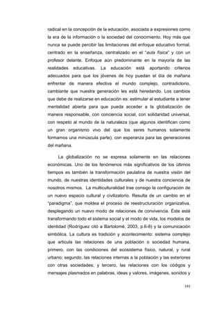 141
radical en la concepción de la educación, asociada a expresiones como
la era de la información o la sociedad del conocimiento. Hoy más que
nunca se puede percibir las limitaciones del enfoque educativo formal,
centrado en la enseñanza, centralizado en el “aula física” y con un
profesor delante. Enfoque aún predominante en la mayoría de las
realidades educativas. La educación está aportando criterios
adecuados para que los jóvenes de hoy puedan el día de mañana
enfrentar de manera efectiva el mundo complejo, contradictorio,
cambiante que nuestra generación les está heredando. Los cambios
que debe de realizarse en educación es: estimular al estudiante a tener
mentalidad abierta para que pueda acceder a la globalización de
manera responsable, con conciencia social, con solidaridad universal,
con respeto al mundo de la naturaleza (que algunos identifican como
un gran organismo vivo del que los seres humanos solamente
formamos una minúscula parte), con esperanza para las generaciones
del mañana.
La globalización no se expresa solamente en las relaciones
económicas. Uno de los fenómenos más significativos de los últimos
tiempos es también la transformación paulatina de nuestra visión del
mundo, de nuestras identidades culturales y de nuestra conciencia de
nosotros mismos. La multiculturalidad trae consigo la configuración de
un nuevo espacio cultural y civilizatorio. Resulta de un cambio en el
“paradigma”, que moldea el proceso de reestructuración organizativa,
desplegando un nuevo modo de relaciones de convivencia. Éste está
transformando todo el sistema social y el modo de vida, los modelos de
identidad (Rodríguez citó a Bartolomé, 2003, p.6-8) y la comunicación
simbólica. La cultura es tradición y acontecimiento: sistema complejo
que articula las relaciones de una población o sociedad humana,
primero, con las condiciones del ecosistema físico, natural, y rural
urbano; segundo, las relaciones internas a la población y las exteriores
con otras sociedades; y tercero, las relaciones con los códigos y
mensajes plasmados en palabras, ideas y valores, imágenes, sonidos y
 