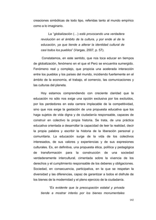 142
creaciones simbólicas de todo tipo, referidas tanto al mundo empírico
como a lo imaginario.
La “globalización (…) está provocando una verdadera
revolución en el ámbito de la cultura, y por ende al de la
educación, ya que tiende a alterar la identidad cultural de
casi todos los pueblos” (Vargas, 2007, p. 57).
Constatamos, en este sentido, que nos toca educar en tiempos
de globalización, fenómeno en el que el Perú se encuentra sumergido.
Fenómeno real y complejo, que propicia una acelerada interacción
entre los pueblos y los países del mundo, incidiendo fuertemente en el
ámbito de la economía, el trabajo, el comercio, las comunicaciones y
las culturas del planeta.
Hoy estamos comprendiendo con creciente claridad que la
educación no sólo nos exige una opción exclusiva por los excluidos,
por los perdedores en esta carrera implacable de la competitividad,
sino que nos exige la gestación de una propuesta educativa que los
haga sujetos de vida digna y de ciudadanía responsable, capaces de
construir en colectivo la propia historia. Se trata, de una práctica
educativa orientada a desarrollar la capacidad de leer la realidad, decir
la propia palabra y escribir la historia de la liberación personal y
comunitaria. La educación surge de la vida de los colectivos
interesados, de sus valores y experiencias y de sus expresiones
culturales. Es, en definitiva, una propuesta ética, política y pedagógica
de transformación para la construcción de una sociedad
verdaderamente intercultural, cimentada sobre la vivencia de los
derechos y el cumplimiento responsable de los deberes y obligaciones.
Sociedad, en consecuencia, participativa, en la que se respetan la
diversidad y las diferencias, capaz de garantizar a todos el disfrute de
los bienes de la modernidad y el pleno ejercicio de la ciudadanía.
“Es evidente que la preocupación estatal y privada
tiende a mostrar interés por los bienes monumentales
 