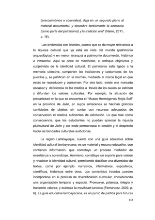 143
(precolombinos o coloniales), deja en un segundo plano al
material documental, y descubre tardíamente la artesanía
(como parte del patrimonio) y la tradición oral” (Narro, 2011,
p. 16).
Las evidencias son latentes, puesto que se da mayor relevancia a
la riqueza cultural que ya está en vista del mundo (patrimonio
arqueológico) y en menor jerarquía a patrimonio documental, histórico
e inmaterial. Aquí se pone en manifiesto, el enfoque objetivista y
subjetivista de la identidad cultural. El patrimonio está ligado a la
memoria colectiva, comparten las tradiciones y costumbres de los
pueblos y, se justifican en sí mismas, mediante el marco legal en que
estas se reproducen y conservan. Por otro lado, existe una marcada
escasez y deficiencia de los medios a través de los cuales se exhiben
y difunden los valores culturales. Por ejemplo, la situación de
precariedad en la que se encuentra el “Museo Hermógenes Mejía Solf”
en la provincia de Jaén, en cuyos almacenes se hacinan grandes
cantidades de objetos sin contar con recursos adecuados de
conservación ni medios suficientes de exhibición. Lo que trae como
consecuencia, que los estudiantes no puedan apreciar la riqueza
pluricultural de Jaén y por ende permanezca el desdén y el desprecio
hacia las bondades culturales autóctonas.
La región Lambayeque, cuenta con una guía educativa sobre
identidad cultural lambayecana, es un material y recurso educativo, que
contienen información, que constituye un proceso mediador de
enseñanza y aprendizaje. Asimismo, constituye un soporte para valorar
y revalorar la identidad cultural, permitiendo clasificar una diversidad de
textos, como por ejemplo: narrativos, informativos, expositivos,
científicos, históricos entre otros. Los contenidos tratados pueden
incorporarse en el proceso de diversificación curricular, considerando
una organización temporal y espacial. Promueve, potencia, integra y
transmite valores; y estimula la movilidad turística (Fernández, 2009, p.
6). La guía educativa lambayecana, es un punto de partida para futuras
 