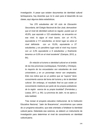 144
investigación. A pesar que existen documentos de identidad cultural
lambayecana, hay docentes que no lo usan para el desarrollo de sus
clases, aquí algunos datos estadísticos;
“los 270 estudiantes del VII ciclo de Educación
Secundaria, del Colegio Nacional de San José, demuestran
que el nivel de identidad cultural es regular, puesto que el
45,6%, que equivale a 123 estudiantes, se encuentra en
ese nivel, lo sigue el nivel bueno, con un 41,1%,
equivalente a 111 estudiantes, en tercer lugar se ubica el
nivel deficiente con un 10,0%, equivalente a 27
estudiantes; y en penúltimo lugar está el nivel muy bueno
con un 3,3% equivalente a 9 estudiantes; y finalmente
tenemos un 0,0% en el nivel excelente” (Campos, 2012, p.
64).
En relación al turismo e identidad cultural en el ámbito
de las tres provincias (Lambayeque, Ferreñafe y Chiclayo),
la mayoría de los encuestados son estudiantes de nivel
universitario y en un porcentaje menor son empleados.
Esto nos indica que es un público que se “supone” tiene
conocimiento acerca del tema del turismo y de la identidad
cultural. Sin embargo, el resultado final es que existe un
conocimiento mediocre por parte de los propios pobladores
de la región acerca de su propia localidad” (Fernández y
Loaiza, 2011, p. 64). La provincia de Jaén, no es ajena a
esta realidad.
Tras revisar el proyecto educativo institucional, de la Institución
Educativa Nacional, “Jaén de Bracamoros”, encontramos que carece
de un programa educativo, que este orientado a fortalecer la identidad
cultural jaena. Detectada esa carencia, se elaboró un instrumento de
investigación para determinar el nivel de conocimiento en identidad
cultural jaena.
 