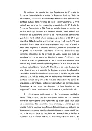 145
El problema de estudio fue: Los Estudiantes del 3º grado de
Educación Secundaria de la Institución Educativa Nacional “Jaén de
Bracamoros”, desconocen los elementos identitarios que conforman la
identidad cultural de la Provincia de Jaén, Región Cajamarca. El nivel
cultural, por parte de los estudiantes encuestados del 3º Grado de
Educación Secundaria, el 2.86 % de los estudiantes se encuentran en
un nivel muy bajo respecto a la identidad cultural, en tal sentido, los
resultados del cuestionario aplicado a los 175 estudiantes, demuestran
que el nivel de identidad cultural es regular, puesto que el 80, 57 % que
equivale a 141 estudiantes se encuentran en ese nivel, y un 0.57% que
equivale a 1 estudiante tienen un conocimiento muy bueno. Con estos
datos se da respuesta al problema formulado, donde los estudiantes de
3º grado de Educación Secundaria realmente desconocen los
elementos identitarios de la provincia de Jaén, puesto que solo un
estudiante conoce los elementos identitarios jaenos. Continuando con
la temática, el 40 %, que equivale a 2 de docentes encuestados, tiene
un nivel muy bueno, el mismo porcentaje tienen un nivel muy bueno en
identidad cultural (tabla y grafico N° 11), A través de estos datos, surge
una interrogante ¿sí la mayoría de docentes conocen los elementos
identitarios, porque los estudiantes tienen un conocimiento regular de la
identidad cultural? Se infiere, que los estudiantes tienen ese nivel de
identidad cultural, porque no se ha cultivado adecuadamente, dentro de
un proceso de aprendizaje, tanto dentro como fuera de las Instituciones
Educativas, y por ende los docentes no han incluido en su
programación anual los elementos identitarios de la provincia de Jaén.
A continuación se analiza cada uno de los elementos identitarios
jaenos. Cabe indicar, que los estudiantes tienen un conocimiento
regular en historia jaena (tabla y grafico N° 5), eso se debe a que poco
se contextualizan los contenidos de aprendizaje, se piensa que con
enseñar historia universal es suficiente. Cabe recalcar que estamos en
desacuerdo con que se enseñe solamente historia universal y del Perú,
sino a la vez se debe de relacionar los acontecimientos locales o
regionales que marcaron historia con las otras partes del mundo, de
 