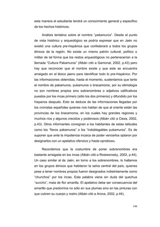 146
esta manera el estudiante tendrá un conocimiento general y especifico
de los hechos históricos.
Análisis tentativo sobre el nombre “pakamuros”. Desde el punto
de vista histórico y arqueológico se podría expresar que en Jaén no
existió una cultura pre-hispánica que confederará a todos los grupos
étnicos de la región. No existe un mismo patrón cultural, político o
militar de tal forma que los restos arqueológicos no pertenecerían a la
llamada “Cultura Pakamuros” (Albán citó a Gamonal, 2002, p.43) pero
hay que reconocer que el nombre existe y que este se encuentra
arraigado en el léxico jaeno para identificar todo lo pre-hispánico. Por
las informaciones obtenidas, hasta el momento, sustentamos que tanto
el nombre de pakamuros, pukamuros o bracamoros, por su etimología
no son nombres propios sino sobrenombres o adjetivos calificativos
puestos por los incas primero (sólo los dos primeros) y difundido por los
hispanos después. Esto se deduce de las informaciones llegadas por
los cronistas españoles quienes nos hablan de que al oriente están las
provincias de los bracamoros, en los cuales hay grandes regiones y
muchos ríos y algunos crecidos y poderosos (Albán citó a Cieza, 2002,
p.43). Otros informantes consignan a los habitantes de estas latitudes
como los “fieros pakamuros” o los “indoblegables pukamuros”. Es de
suponer que ante la impotencia incaica de poder vencerlos optaron por
designarlos con un apelativo ofensivo y hasta oprobioso.
Recordemos que la costumbre de poner sobrenombres era
bastante arraigada en los incas (Albán citó a Rostworosky, 2002, p.44).
Un caso similar al de Jaén, en torno a los sobrenombres, lo hallamos
en los grupos étnicos que habitaron la selva central del país, quienes
pese a tener nombres propios fueron designados indistintamente como
“chunchos” por los incas. Esta palabra viene sin duda del quechua
“suncho”, mata de flor amarilla. El apelativo debe ser consecuencia del
amarillo que predomina no sólo en sus plumas sino en las pinturas con
que cubren su cuerpo y rostro (Albán citó a Arona, 2002, p.44).
 