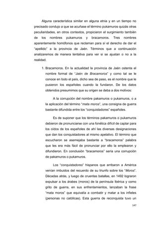 147
Alguna característica similar en alguna etnia y en un tiempo no
precisado condujo a que se acuñase el término pukamuros quizás otras
peculiaridades, en otros contextos, propiciaron el surgimiento también
de los nombres pukamuros y bracamoros. Tres nombres
aparentemente homófonos que reclaman para sí el derecho de dar el
“apellido” a la provincia de Jaén. Términos que a continuación
analizaremos de manera tentativa para ver si se ajustan o no a la
realidad.
1. Bracamoros. En la actualidad la provincia de Jaén ostenta el
nombre formal de “Jaén de Bracamoros” y como tal se le
conoce en todo el país, dicho sea de paso, es el nombre que le
pusieron los españoles cuando la fundaron. De los datos
obtenidos presumimos que su origen se deba a dos motivos:
A la corrupción del nombre pakamuros o pukamuros, o a
la aplicación del término “mata moros”, una consigna de guerra
bastante difundida entre los “conquistadores” españoles.
Es de suponer que los términos pakamuros o pukamuros
debieron de pronunciarse con una fonética difícil de captar para
los oídos de los españoles de ahí las diversas designaciones
que dan los conquistadores al mismo apelativo. El término que
escucharon se asemejaba bastante a “bracamoros” palabra
que les era más fácil de pronunciar por ello la emplearon y
difundieron. En conclusión “bracamoros” sería una corrupción
de pakamuros o pukamuros.
Los “conquistadores” hispanos que arribaron a América
venían imbuidos del recuerdo de su triunfo sobre los “Moros”.
Décadas atrás, y luego de cruentas batallas, en 1492 lograron
expulsar a los árabes (moros) de la península Ibérica y como
grito de guerra, en sus enfrentamientos, lanzaban la frase
“mata moros” que equivalía a combatir y matar a los infieles
(personas no católicas). Esta guerra de reconquista tuvo un
 