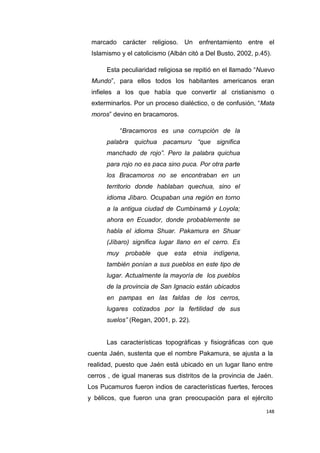 148
marcado carácter religioso. Un enfrentamiento entre el
Islamismo y el catolicismo (Albán citó a Del Busto, 2002, p.45).
Esta peculiaridad religiosa se repitió en el llamado “Nuevo
Mundo”, para ellos todos los habitantes americanos eran
infieles a los que había que convertir al cristianismo o
exterminarlos. Por un proceso dialéctico, o de confusión, “Mata
moros” devino en bracamoros.
“Bracamoros es una corrupción de la
palabra quichua pacamuru “que significa
manchado de rojo”. Pero la palabra quichua
para rojo no es paca sino puca. Por otra parte
los Bracamoros no se encontraban en un
territorio donde hablaban quechua, sino el
idioma Jíbaro. Ocupaban una región en torno
a la antigua ciudad de Cumbinamá y Loyola;
ahora en Ecuador, donde probablemente se
habla el idioma Shuar. Pakamura en Shuar
(Jíbaro) significa lugar llano en el cerro. Es
muy probable que esta etnia indígena,
también ponían a sus pueblos en este tipo de
lugar. Actualmente la mayoría de los pueblos
de la provincia de San Ignacio están ubicados
en pampas en las faldas de los cerros,
lugares cotizados por la fertilidad de sus
suelos” (Regan, 2001, p. 22).
Las características topográficas y fisiográficas con que
cuenta Jaén, sustenta que el nombre Pakamura, se ajusta a la
realidad, puesto que Jaén está ubicado en un lugar llano entre
cerros , de igual maneras sus distritos de la provincia de Jaén.
Los Pucamuros fueron indios de características fuertes, feroces
y bélicos, que fueron una gran preocupación para el ejército
 