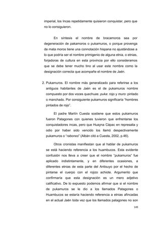 149
imperial, los Incas repetidamente quisieron conquistar, pero que
no lo consiguieron.
En síntesis el nombre de bracamoros sea por
degeneración de pakamoros o pukamuros, o porque provenga
de mata moros tiene una connotación hispana no ajustándose a
lo que podría ser el nombre primigenio de alguna etnia, o etnias,
forjadoras de cultura en esta provincia por ello consideramos
que se debe tener mucho tino al usar este nombre como la
designación correcta que acompañe el nombre de Jaén.
2. Pukamuros. El nombre más generalizado para referirse a los
antiguos habitantes de Jaén es el de pukamuros nombre
compuesto por dos voces quechuas: puka: rojo y muro: pintado
o manchado. Por consiguiente pukamuros significaría “hombres
pintados de rojo”.
El padre Martín Cuesta sostiene que estos pukamuros
fueron Patagones con quienes tuvieron que enfrentarse los
conquistadores incas, pero que Huayna Cápac en represalia y
odio por haber sido vencido los llamó despectivamente
pukamuros o “rabones” (Albán citó a Cuesta, 2002, p.46).
Otros cronistas manifiestan que al hablar de pukamuros
se está haciendo referencia a los huambucos. Esta evidente
confusión nos lleva a creer que el nombre “pukamuros” fue
aplicado indistintamente, y en diferentes ocasiones, a
diferentes etnias de esta parte del Antisuyo por el hecho de
pintarse el cuerpo con el rojizo achiote. Argumento que
confirmaría que esta designación es un mero adjetivo
calificativo. De lo expuesto podemos afirmar que si el nombre
de pukamuros se le dio a los llamados Patagones o
Huambucos se estaría haciendo referencia a etnias afincadas
en el actual Jaén toda vez que los llamados patagones no son
 