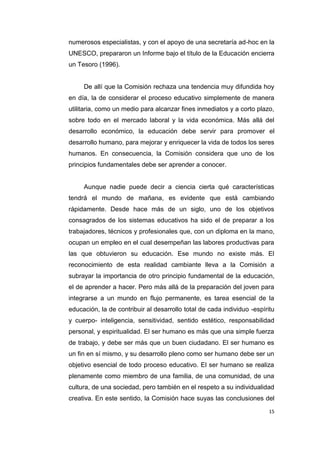 15
numerosos especialistas, y con el apoyo de una secretaría ad-hoc en la
UNESCO, prepararon un Informe bajo el título de la Educación encierra
un Tesoro (1996).
De allí que la Comisión rechaza una tendencia muy difundida hoy
en día, la de considerar el proceso educativo simplemente de manera
utilitaria, como un medio para alcanzar fines inmediatos y a corto plazo,
sobre todo en el mercado laboral y la vida económica. Más allá del
desarrollo económico, la educación debe servir para promover el
desarrollo humano, para mejorar y enriquecer la vida de todos los seres
humanos. En consecuencia, la Comisión considera que uno de los
principios fundamentales debe ser aprender a conocer.
Aunque nadie puede decir a ciencia cierta qué características
tendrá el mundo de mañana, es evidente que está cambiando
rápidamente. Desde hace más de un siglo, uno de los objetivos
consagrados de los sistemas educativos ha sido el de preparar a los
trabajadores, técnicos y profesionales que, con un diploma en la mano,
ocupan un empleo en el cual desempeñan las labores productivas para
las que obtuvieron su educación. Ese mundo no existe más. El
reconocimiento de esta realidad cambiante lleva a la Comisión a
subrayar la importancia de otro principio fundamental de la educación,
el de aprender a hacer. Pero más allá de la preparación del joven para
integrarse a un mundo en flujo permanente, es tarea esencial de la
educación, la de contribuir al desarrollo total de cada individuo -espíritu
y cuerpo- inteligencia, sensitividad, sentido estético, responsabilidad
personal, y espiritualidad. El ser humano es más que una simple fuerza
de trabajo, y debe ser más que un buen ciudadano. El ser humano es
un fin en sí mismo, y su desarrollo pleno como ser humano debe ser un
objetivo esencial de todo proceso educativo. El ser humano se realiza
plenamente como miembro de una familia, de una comunidad, de una
cultura, de una sociedad, pero también en el respeto a su individualidad
creativa. En este sentido, la Comisión hace suyas las conclusiones del
 