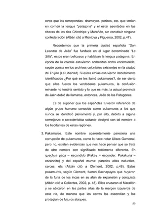 150
otros que los tomependas, chamayas, pericos, etc. que tenían
en común la lengua “patagona” y el estar asentados en las
riberas de los ríos Chinchipe y Marañón, sin constituir ninguna
confederación (Albán citó a Montoya y Figueroa, 2002, p.47).
Recordemos que la primera ciudad española “San
Leandro de Jaén” fue fundada en el lugar denominado “La
Silla”, estos eran belicosos y hablaban la lengua patagona. En
época de la colonia estuvieron sometidos como encomienda,
según consta en los archivos coloniales existentes en la ciudad
de Trujillo (La Libertad). Si estas etnias estuvieron debidamente
identificados ¿Por qué se les llamó pukamuros?, de ser cierto
que ellos fueron los verdaderos pukamuros, la confusión
reinante no tendría sentido y lo que es más, la actual provincia
de Jaén debió de llamarse, entonces, Jaén de los Patagones.
Es de suponer que los españoles tuvieron referencia de
algún grupo humano conocido como pukamuros a los que
nunca se identificó plenamente y, por ello, debido a alguna
semejanza o característica saltante designó con tal nombre a
los habitantes de estas regiones.
3. Pakamuros. Este nombre aparentemente pareciera una
corrupción de pukamuros, como lo hace notar Ulises Gamonal,
pero no, existen evidencias que nos hace pensar que se trata
de otro nombre con significado totalmente diferente. En
quechua paca – escondido (Pakay – esconder, Pakakuna –
escondite) y del español muros: paredes altas naturales,
cercos, etc (Albán citó a Clement, 2002, p.48). Estos
pakamuros, según Clement, fueron Sachapuyos que huyeron
de la furia de los incas en su afán de expansión y conquista
(Albán citó a Collantes, 2002, p. 48). Ellos cruzaron el Marañón
y se ubicaron en las partes altas de la margen izquierda de
este río, de manera que los cerros los escondían y los
protegían de futuros ataques.
 
