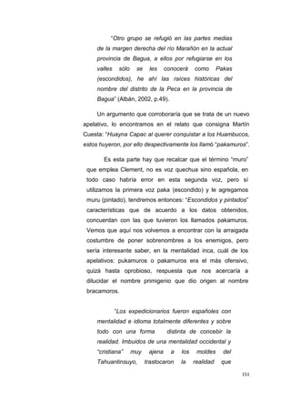 151
“Otro grupo se refugió en las partes medias
de la margen derecha del río Marañón en la actual
provincia de Bagua, a ellos por refugiarse en los
valles sólo se les conocerá como Pakas
(escondidos), he ahí las raíces históricas del
nombre del distrito de la Peca en la provincia de
Bagua” (Albán, 2002, p.49).
Un argumento que corroboraría que se trata de un nuevo
apelativo, lo encontramos en el relato que consigna Martín
Cuesta: “Huayna Capac al querer conquistar a los Huambucos,
estos huyeron, por ello despectivamente los llamó “pakamuros”.
Es esta parte hay que recalcar que el término “muro”
que emplea Clement, no es voz quechua sino española, en
todo caso habría error en esta segunda voz, pero sí
utilizamos la primera voz paka (escondido) y le agregamos
muru (pintado), tendremos entonces: “Escondidos y pintados”
características que de acuerdo a los datos obtenidos,
concuerdan con las que tuvieron los llamados pakamuros.
Vemos que aquí nos volvemos a encontrar con la arraigada
costumbre de poner sobrenombres a los enemigos, pero
sería interesante saber, en la mentalidad inca, cuál de los
apelativos: pukamuros o pakamuros era el más ofensivo,
quizá hasta oprobioso, respuesta que nos acercaría a
dilucidar el nombre primigenio que dio origen al nombre
bracamoros.
“Los expedicionarios fueron españoles con
mentalidad e idioma totalmente diferentes y sobre
todo con una forma distinta de concebir la
realidad. Imbuidos de una mentalidad occidental y
“cristiana” muy ajena a los moldes del
Tahuantinsuyo, trastocaron la realidad que
 